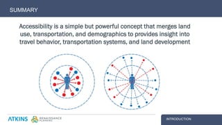SUMMARY
INTRODUCTION
Accessibility is a simple but powerful concept that merges land
use, transportation, and demographics to provides insight into
travel behavior, transportation systems, and land development
 