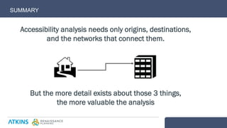 Accessibility analysis needs only origins, destinations,
and the networks that connect them.
But the more detail exists about those 3 things,
the more valuable the analysis
SUMMARY
 