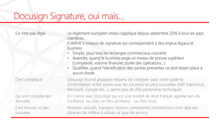 Docusign Signature, oui mais…
Ce n’est pas légal Le règlement européen eIdas s’applique depuis septembre 2016 à tous les pays
membres.
Il définit 3 niveaux de signature qui correspondent à des enjeux légaux et
business :
• Simple, pour tous les échanges commerciaux courants
• Avancée, quand le business exige un niveau de preuve supérieur
(complexité, volume financier, durée des opérations…)
• Qualifiée, quand l’identification des parties prenantes ne doit laisser place à
aucun doute.
C’est compliqué Docusign fournit plusieurs moyens de s’intégrer avec votre système
d’information, entre autres avec les solutions les plus courantes (SAP, SalesForce,
Microsoft, Google etc…), parmi plus de 200 partenaires techniques
Où sont stockées les
données
En France avec DocuSign qui est une société de droit français agréée tiers de
confiance, ou chez un tiers archiveur… ou chez vous
C’est encore un peu
nouveau
Notaires, avocats, banques, loueurs, prestataires commerciaux sont déjà des
dizaines de milliers à utiliser ce type de service
 