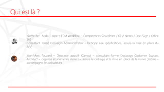 Qui est là ?
Islème Ben Abda – expert ECM Workflow – Compétences SharePoint / K2 / Nintex / DocuSign / Office
365
Consultant formé Docusign Admininistrator - Participe aux spécifications, assure la mise en place du
POC
Jean-Marc Touzard – Directeur associé Camoai – consultant formé Docusign Customer Success
Architect – organise et anime les ateliers – assure le cadrage et la mise en place de la vision globale –
accompagne les utilisateurs
 
