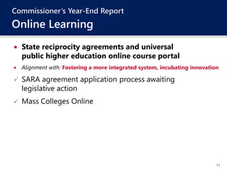 11
 State reciprocity agreements and universal
public higher education online course portal
 Alignment with: Fostering a more integrated system, incubating innovation
 SARA agreement application process awaiting
legislative action
 Mass Colleges Online
Commissioner’s Year-End Report
Online Learning
 