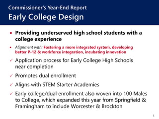 5
 Providing underserved high school students with a
college experience
 Alignment with: Fostering a more integrated system, developing
better P-12 & workforce integration, incubating innovation
 Application process for Early College High Schools
near completion
 Promotes dual enrollment
 Aligns with STEM Starter Academies
 Early college/dual enrollment also woven into 100 Males
to College, which expanded this year from Springfield &
Framingham to include Worcester & Brockton
Commissioner’s Year-End Report
Early College Design
 