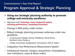 7
 Using our strategic planning authority to promote
college and university excellence
 Alignment with: Fostering a more integrated system,
elevating performance, incubating innovation
 Change in BHE policy under review
 Robust strategic planning processes underway under new
guidelines
 5 Community Colleges: Bristol, Middlesex, North Shore,
Northern Essex, Roxbury
 4 State Universities: Bridgewater, Framingham, MCLA, Salem
 Integration into Performance Measurement System
 Institutional closures, mergers, acquisitions, investigations,
new institutions, cease & desist orders
Commissioner’s Year-End Report
Program Approval & Strategic Planning
 