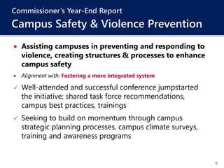 9
 Assisting campuses in preventing and responding to
violence, creating structures & processes to enhance
campus safety
 Alignment with: Fostering a more integrated system
 Well-attended and successful conference jumpstarted
the initiative; shared task force recommendations,
campus best practices, trainings
 Seeking to build on momentum through campus
strategic planning processes, campus climate surveys,
training and awareness programs
Commissioner’s Year-End Report
Campus Safety & Violence Prevention
 