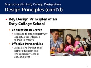 4
 Key Design Principles of an
Early College School
 Connection to Career
▪ Exposure to targeted pathway
opportunities intended
to lead to careers
 Effective Partnerships
▪ At least one institution of
higher education and
one secondary school
and/or district
Massachusetts Early College Designation
Design Principles (cont’d)
 