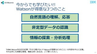 今からでも学びたい!!
Watsonが得意な3つのこと
13
自然言語の理解、応答
非定型データの認識
情報の探索・分析処理
THINK Watson内の幻の記事「今さら聞けない!? Watsonが得意な3つのこと」の内容を中心に記載。
それ以外にも得意な領域、機能は多くある点、ご了解ください。
 
