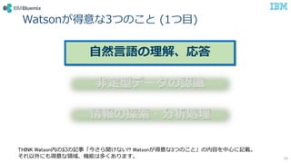 Watsonが得意な3つのこと (1つ目)
16
自然言語の理解、応答
非定型データの認識
情報の探索・分析処理
THINK Watson内の幻の記事「今さら聞けない!? Watsonが得意な3つのこと」の内容を中心に記載。
それ以外にも得意な領域、機能は多くあります。
 