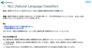 NLC (Natural Language Classifier)
NLC: 質問やテキストに含まれるひとつまたは複数の意図を判別する機能です。
意図: 質問や発言から言語に含まれるノイズを取り除いて、それが何を言おうとしているか、あるいは何
を聞こうとしているのかということを指します。
例)
「銀行口座はどうやって開けますか？」
「口座を開きたいのですが。」
はどちらも「銀行口座開設方法」という同じ意図を表す質問文のバリエーションです。
NLCでの学習とは
同じ意図を持つ複数の質問文(最低10個程度)を同じ意図のバリエーションとして学習させます。
-> 学習の結果、質問文と似た表現の質問文に対しても同じ「意図」を持つ質問文であると解釈できるよ
うになります。
-> FAQと呼ばれるよくある質問に対して適切な回答を見つける仕組みの実現に適しています。
 