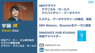IBMクラウド
テクニカル・セールス
アドバイザリー・アーキテクト
システム・アーキテクチャーの策定、提案
IBM Watson、Bluemixをテーマに講演
INNOVATE HUB KYUSHU
技術アドバイザー
https://jp.linkedin.com/in/misakiutou
cape@jp.ibm.com
宇藤 岬
Misaki Utou
日本アイ・ビー・エム株式会社
クラウド事業本部
クラウド・テクニカル・セールス
2
 