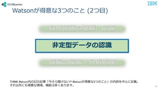 Watsonが得意な3つのこと (2つ目)
24
自然言語の理解、応答
非定型データの認識
情報の探索・分析処理
THINK Watson内の幻の記事「今さら聞けない!? Watsonが得意な3つのこと」の内容を中心に記載。
それ以外にも得意な領域、機能は多くあります。
 