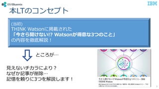 本LTのコンセプト
3
(当初)
THINK Watsonに掲載された
「今さら聞けない!? Watsonが得意な3つのこと」
の内容を徹底解説！
見えないチカラにより？
なぜか記事が削除…
記憶を頼りに3つを解説します！
ところが…
 