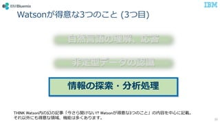 Watsonが得意な3つのこと (3つ目)
35
自然言語の理解、応答
非定型データの認識
情報の探索・分析処理
THINK Watson内の幻の記事「今さら聞けない!? Watsonが得意な3つのこと」の内容を中心に記載。
それ以外にも得意な領域、機能は多くあります。
 