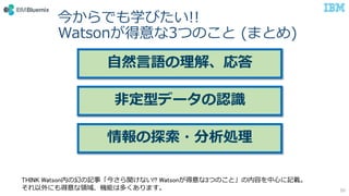 今からでも学びたい!!
Watsonが得意な3つのこと (まとめ)
50
自然言語の理解、応答
非定型データの認識
情報の探索・分析処理
THINK Watson内の幻の記事「今さら聞けない!? Watsonが得意な3つのこと」の内容を中心に記載。
それ以外にも得意な領域、機能は多くあります。
 