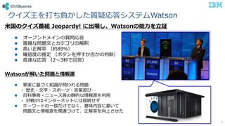 米国のクイズ番組 Jeopardy! に出場し、Watsonの能力を立証
 オープンドメインの質問応答
 複雑な問題文とカテゴリの解釈
 高い正解率 （約89％）
 確信度の推定 （ボタンを押すか否かの判断）
 高速な応答 （2～3秒で回答）
Watsonが解いた問題と情報源
 事実に基づく知識が問われる問題
• 歴史・文学・スポーツ・言葉遊び…
 百科事典・ニュース等の静的な情報源を利用
• 対戦中はインターネットには接続せず
 キーワードの一致だけでなく、意味内容に基いて
問題文と情報源を関連づけて、正解率を向上させた
クイズ王を打ち負かした質疑応答システムWatson
7
 