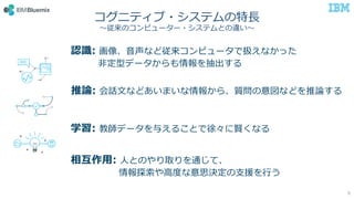 コグニティブ・システムの特長
～従来のコンピューター・システムとの違い～
推論: 会話文などあいまいな情報から、質問の意図などを推論する
学習: 教師データを与えることで徐々に賢くなる
認識: 画像、音声など従来コンピュータで扱えなかった
非定型データからも情報を抽出する
相互作用: 人とのやり取りを通じて、
情報探索や高度な意思決定の支援を行う
9
 