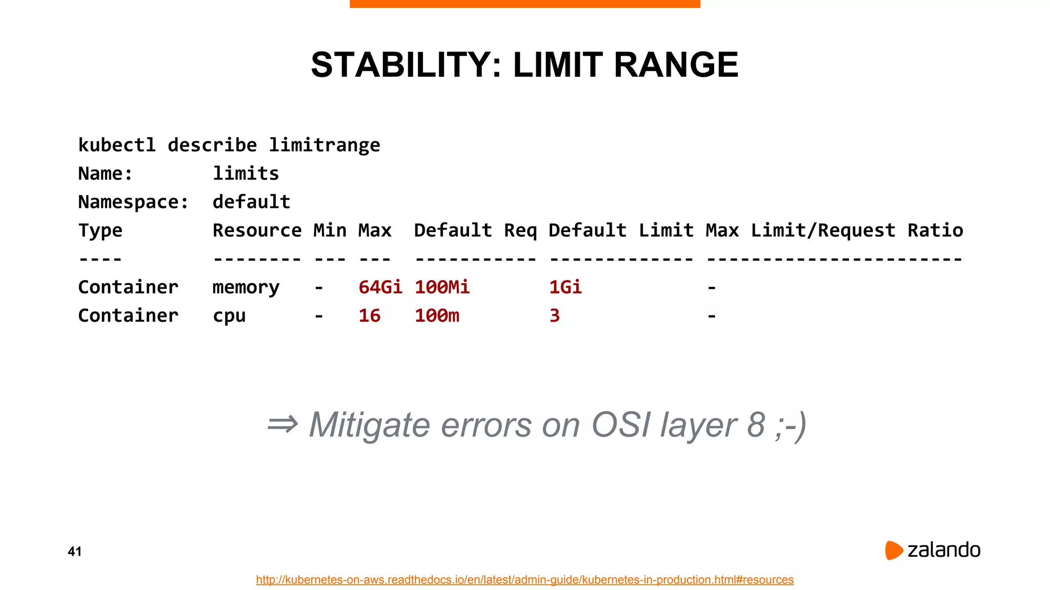 41
STABILITY: LIMIT RANGE
kubectl describe limitrange
Name: limits
Namespace: default
Type Resource Min Max Default Req Default Limit Max Limit/Request Ratio
---- -------- --- --- ----------- ------------- -----------------------
Container memory - 64Gi 100Mi 1Gi -
Container cpu - 16 100m 3 -
http://kubernetes-on-aws.readthedocs.io/en/latest/admin-guide/kubernetes-in-production.html#resources
⇒ Mitigate errors on OSI layer 8 ;-)
 