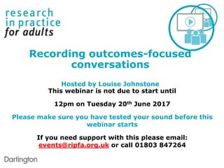 This webinar is not due to start until
12pm on Tuesday 20th June 2017
Please make sure you have tested your sound before this
webinar starts
If you need support with this please email:
events@ripfa.org.uk or call 01803 847264
Recording outcomes-focused
conversations
Hosted by Louise Johnstone
 
