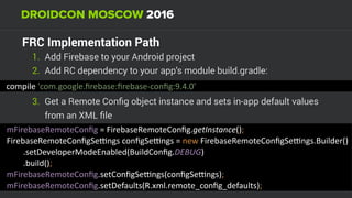 FRС Implementation Path
1. Add Firebase to your Android project
2. Add RC dependency to your app’s module build.gradle:
compile	'com.google.ﬁrebase:ﬁrebase-conﬁg:9.4.0'
3. Get a Remote Conﬁg object instance and sets in-app default values
from an XML ﬁle
mFirebaseRemoteConﬁg	=	FirebaseRemoteConﬁg.getInstance(); 
FirebaseRemoteConﬁgSepngs	conﬁgSepngs	=	new	FirebaseRemoteConﬁgSepngs.Builder() 
								.setDeveloperModeEnabled(BuildConﬁg.DEBUG) 
								.build(); 
mFirebaseRemoteConﬁg.setConﬁgSepngs(conﬁgSepngs); 
mFirebaseRemoteConﬁg.setDefaults(R.xml.remote_conﬁg_defaults);
 