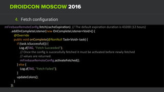 4. Fetch conﬁguration
mFirebaseRemoteConﬁg.fetch(cacheExpiraUon)		//	The	default	expiraUon	duraUon	is	43200	(12	hours)	
								.addOnCompleteListener(new	OnCompleteListener<Void>()	{ 
												@Override 
												public	void	onComplete(@NonNull	Task<Void>	task)	{ 
																if	(task.isSuccessful())	{ 
																			Log.d(TAG,	"Fetch	Succeeded"); 
																				//	Once	the	conﬁg	is	successfully	fetched	it	must	be	acUvated	before	newly	fetched 
																				//	values	are	returned. 
																				mFirebaseRemoteConﬁg.acUvateFetched(); 
																}	else	{ 
																				Log.d(TAG,	"Fetch	Failed"); 
																} 
																updateColors(); 
												} 
								});
 