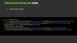 5. Add client logic
private	void	updateColors()	{ 
				mToolbar.setBackgroundColor(Color.parseColor(mFirebaseRemoteConﬁg.getString(TOOLBAR_BACKGROUND_COLOR_KEY))); 
				mToolbar.setTitleTextColor(Color.parseColor(mFirebaseRemoteConﬁg.getString(TOOLBAR_TITLE_TEXT_COLOR_KEY))); 
				if	(Build.VERSION.SDK_INT	>=	Build.VERSION_CODES.LOLLIPOP)	{ 
								Window	window	=	getWindow(); 
								window.setStatusBarColor(Color.parseColor(mFirebaseRemoteConﬁg.getString(STATUS_BAR_COLOR_KEY))); 
								window.setNavigaUonBarColor(Color.parseColor(mFirebaseRemoteConﬁg.getString(NAVIGATION_BAR_COLOR_KEY))); 
				} 
}	
 