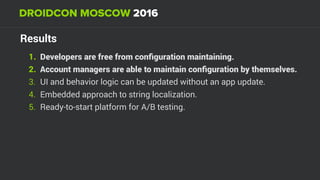 Results
1. Developers are free from conﬁguration maintaining.
2. Account managers are able to maintain conﬁguration by themselves.
3. UI and behavior logic can be updated without an app update.
4. Embedded approach to string localization.
5. Ready-to-start platform for A/B testing.
 
