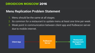 Menu Replication Problem Statement
1. Menu should be the same at all stages.
2. Its common for a restaurant to update menu at least one time per week.
3. Weak point in communication between client app and RuBeacon server
due to mobile internet.
Restaurant
Management
System
Client App
RuBeacon
Server
 
