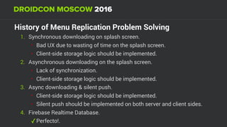 History of Menu Replication Problem Solving
1. Synchronous downloading on splash screen.
• Bad UX due to wasting of time on the splash screen.
• Client-side storage logic should be implemented.
2. Asynchronous downloading on the splash screen.
• Lack of synchronization.
• Client-side storage logic should be implemented.
3. Async downloading & silent push.
• Client-side storage logic should be implemented.
• Silent push should be implemented on both server and client sides.
4. Firebase Realtime Database.
✓Perfecto!.
 