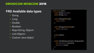 FRD Available data types
• String
• Long
• Double
• Boolean
• Map<String, Object>
• List<Object>
• Custom Java object
public	class	User	{ 
				public	String	username; 
				public	String	email; 
 
				public	String	getEmail()	{ 
								return	email; 
				} 
 
				public	String	getUsername()	{ 
								return	username; 
				} 
 
				public	User()	{ 
				} 
 
				public	User(String	username,	String	email)	{ 
								this.username	=	username; 
								this.email	=	email; 
				} 
}
 