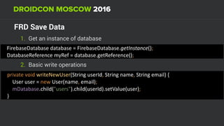 FRD Save Data
1. Get an instance of database
FirebaseDatabase	database	=	FirebaseDatabase.getInstance(); 
DatabaseReference	myRef	=	database.getReference();
private	void	writeNewUser(String	userId,	String	name,	String	email)	{ 
				User	user	=	new	User(name,	email); 
				mDatabase.child("users").child(userId).setValue(user); 
}
2. Basic write operations
 