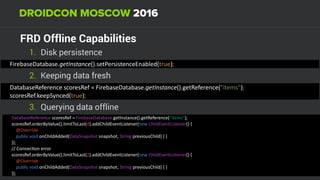 FRD Offline Capabilities
1. Disk persistence
DatabaseReference	scoresRef	=	FirebaseDatabase.getInstance().getReference("items"); 
scoresRef.keepSynced(true);
2. Keeping data fresh
FirebaseDatabase.getInstance().setPersistenceEnabled(true);
3. Querying data offline
DatabaseReference	scoresRef	=	FirebaseDatabase.getInstance().getReference("items"); 
scoresRef.orderByValue().limitToLast(4).addChildEventListener(new	ChildEventListener()	{ 
				@Override 
				public	void	onChildAdded(DataSnapshot	snapshot,	String	previousChild)	{	} 
});	
//	СonnecUon	error	
scoresRef.orderByValue().limitToLast(2).addChildEventListener(new	ChildEventListener()	{ 
				@Override 
				public	void	onChildAdded(DataSnapshot	snapshot,	String	previousChild)	{	} 
});
 