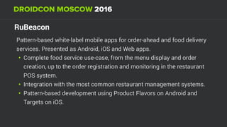 RuBeacon
Pattern-based white-label mobile apps for order-ahead and food delivery
services. Presented as Android, iOS and Web apps.
• Complete food service use-case, from the menu display and order
creation, up to the order registration and monitoring in the restaurant
POS system.
• Integration with the most common restaurant management systems.
• Pattern-based development using Product Flavors on Android and
Targets on iOS.
 