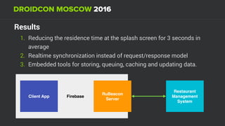 Results
1. Reducing the residence time at the splash screen for 3 seconds in
average
2. Realtime synchronization instead of request/response model
3. Embedded tools for storing, queuing, caching and updating data.
Restaurant
Management
System
FirebaseClient App
RuBeacon
Server
 