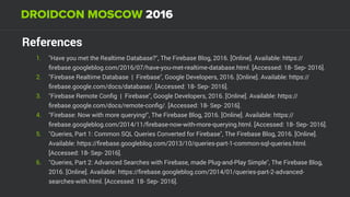 References
1. "Have you met the Realtime Database?", The Firebase Blog, 2016. [Online]. Available: https://
ﬁrebase.googleblog.com/2016/07/have-you-met-realtime-database.html. [Accessed: 18- Sep- 2016].
2. "Firebase Realtime Database | Firebase", Google Developers, 2016. [Online]. Available: https://
ﬁrebase.google.com/docs/database/. [Accessed: 18- Sep- 2016].
3. "Firebase Remote Conﬁg | Firebase", Google Developers, 2016. [Online]. Available: https://
ﬁrebase.google.com/docs/remote-conﬁg/. [Accessed: 18- Sep- 2016].
4. "Firebase: Now with more querying!", The Firebase Blog, 2016. [Online]. Available: https://
ﬁrebase.googleblog.com/2014/11/ﬁrebase-now-with-more-querying.html. [Accessed: 18- Sep- 2016].
5. "Queries, Part 1: Common SQL Queries Converted for Firebase", The Firebase Blog, 2016. [Online].
Available: https://ﬁrebase.googleblog.com/2013/10/queries-part-1-common-sql-queries.html.
[Accessed: 18- Sep- 2016].
6. "Queries, Part 2: Advanced Searches with Firebase, made Plug-and-Play Simple", The Firebase Blog,
2016. [Online]. Available: https://ﬁrebase.googleblog.com/2014/01/queries-part-2-advanced-
searches-with.html. [Accessed: 18- Sep- 2016].
 