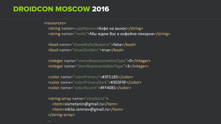 <resources> 
				<string	name=«appName»>Кофе	на	вынос</string> 
				<string	name="invite">Мы	ждем	Вас	в	кофейне-пекарне</string> 
 
				<bool	name="showWalletBalance">false</bool> 
				<bool	name="showDividers">true</bool> 
 
				<integer	name="menuRepresentaUonType">0</integer> 
				<integer	name="itemRepresentaUonType">3</integer> 
				 
				<color	name="colorPrimary">#3F51B5</color> 
				<color	name="colorPrimaryDark">#303F9F</color> 
				<color	name="colorAccent">#FF4081</color> 
 
				<string-array	name="emailsList"> 
								<item>sismetanin@gmail.ru</item> 
								<item>nikita.remnev@gmail.ru</item> 
				</string-array> 
				… 
 