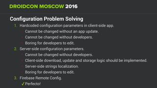 Conﬁguration Problem Solving
1. Hardcoded conﬁguration parameters in client-side app.
• Cannot be changed without an app update.
• Cannot be changed without developers.
• Boring for developers to edit.
2. Server-side conﬁguration parameters.
• Cannot be changed without developers.
• Client-side download, update and storage logic should be implemented.
• Server-side strings localization.
• Boring for developers to edit.
3. Firebase Remote Conﬁg.
✓Perfecto!
 