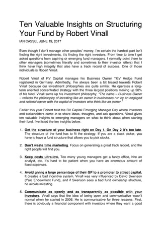 Ten Valuable Insights on Structuring
Your Fund by Robert Vinall
IAN CASSEL JUNE 19, 2017
Even though I don’t manage other peoples’ money, I’m certain the hardest part isn’t
finding the right investments, it’s finding the right investors. From time to time I get
asked questions from aspiring or emerging fund managers. I normally point them to
other managers (sometimes literally and sometimes to their investor letters) that I
think have high integrity that also have a track record of success. One of those
individuals is Robert Vinall.
Robert Vinall of RV Capital manages his Business Owner TGV Hedge Fund
registered in Germany. Admittedly, I’ve always been a bit biased towards Robert
Vinall because our investment philosophies are quite similar. He operates a long-
term oriented concentrated strategy with the three largest positions making up 50%
of his fund. Vinall sums up his investment philosophy, “The name – Business Owner
– reflects the philosophy of investing like an owner in businesses run by an engaged
and rational owner with the capital of investors who think like an owner.”
Earlier this year Robert held his RV Capital Emerging Manager Day where investors
and stakeholders come in to share ideas, thoughts, and ask questions. Vinall gives
ten valuable insights to emerging managers on what to think about when starting
their fund. I’ve listed the ten insights below.
1. Get the structure of your business right on Day 1. On Day 2 it’s too late.
The structure of the fund has to fit the strategy. If you are a stock picker, you
have to have a fund structure that allows you to pick stocks.
2. Don’t waste time marketing. Focus on generating a great track record, and the
right people will find you.
3. Keep costs ultra-low. Too many young managers get a fancy office, hire an
analyst, etc. It’s hard to be patient when you have an enormous amount of
fixed expenses.
4. Avoid giving a large percentage of their GP to a promoter to attract capital.
It creates a bad incentive system. Vinall was very influenced by David Swenson
(Yale Endowment Fund), and if Swenson sees a bad fund ownership structure,
he avoids investing.
5. Communicate as openly and as transparently as possible with your
investors. Vinall says that the idea of being open and communicative wasn’t
normal when he started in 2006. He is communicative for three reasons: First,
there is obviously a financial component with investors where they want a good
 