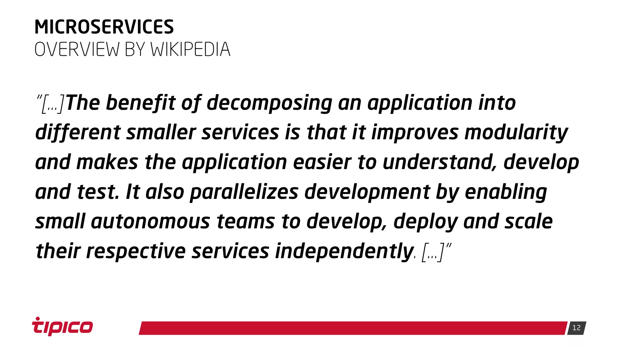12
MICROSERVICES
"[…]The benefit of decomposing an application into
different smaller services is that it improves modularity
and makes the application easier to understand, develop
and test. It also parallelizes development by enabling
small autonomous teams to develop, deploy and scale
their respective services independently. […]"
OVERVIEW BY WIKIPEDIA
 