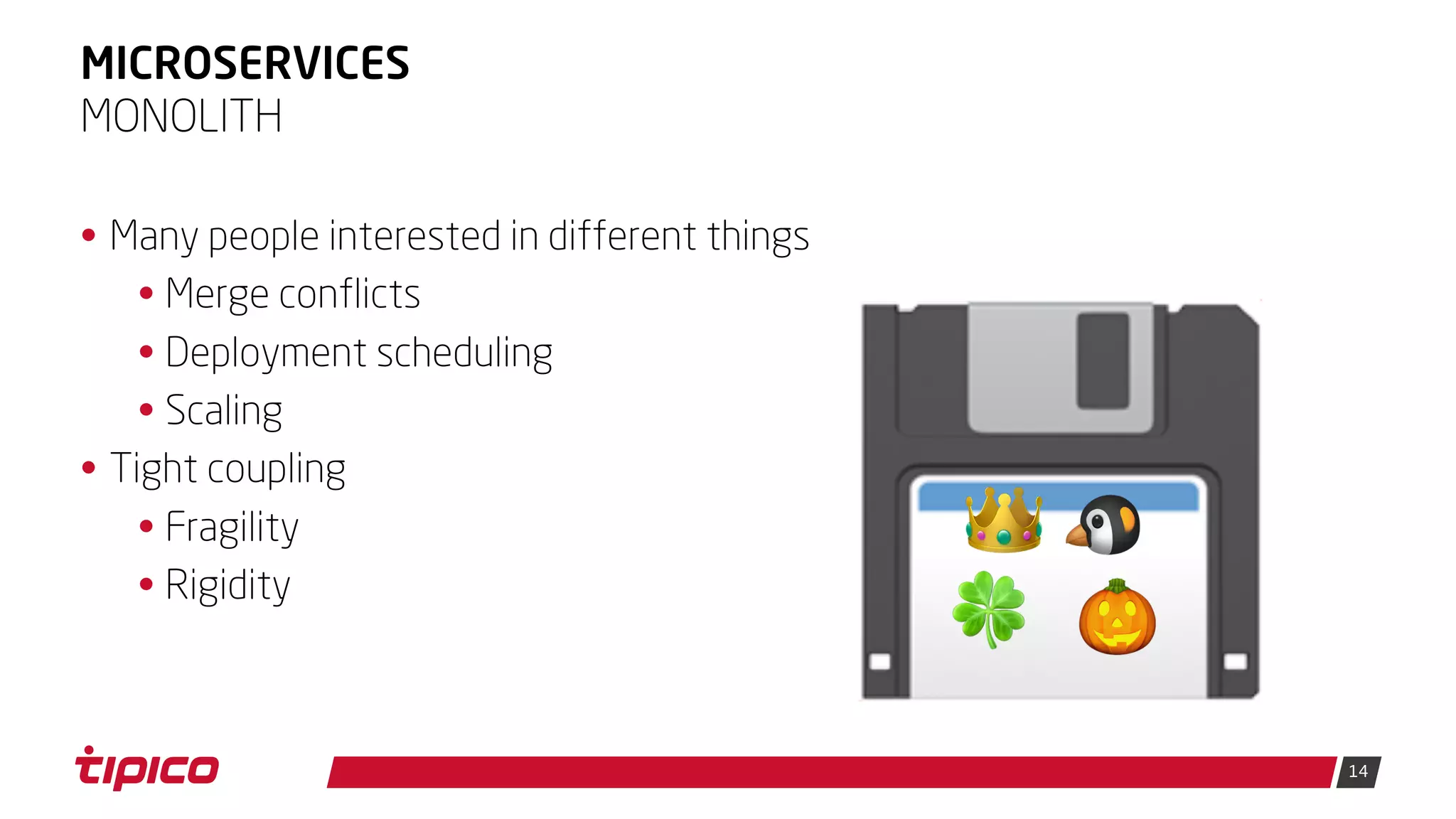 14
MICROSERVICES
• Many people interested in different things
• Merge conflicts
• Deployment scheduling
• Scaling
• Tight coupling
• Fragility
• Rigidity
MONOLITH
💾👑 🐧
🍀 🎃
 