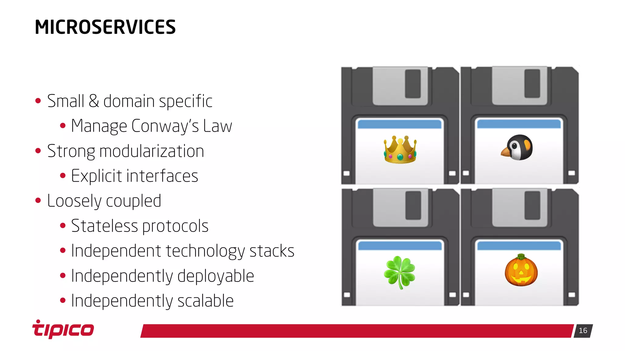 16
MICROSERVICES
• Small & domain specific
• Manage Conway's Law
• Strong modularization
• Explicit interfaces
• Loosely coupled
• Stateless protocols
• Independent technology stacks
• Independently deployable
• Independently scalable
💾👑 💾🐧
💾🍀 💾🎃
 