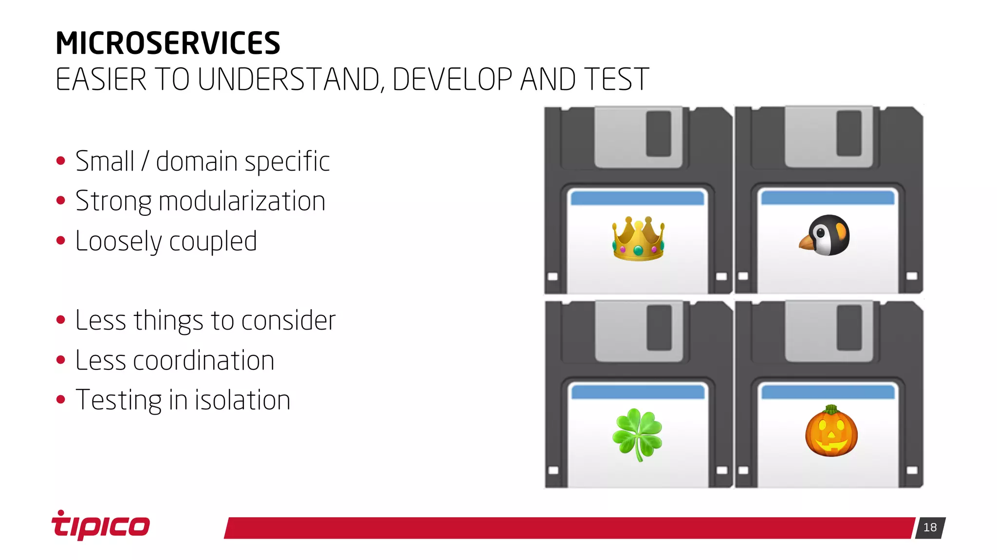 18
MICROSERVICES
• Small / domain specific
• Strong modularization
• Loosely coupled
• Less things to consider
• Less coordination
• Testing in isolation
EASIER TO UNDERSTAND, DEVELOP AND TEST
💾👑 💾🐧
💾🍀 💾🎃
 