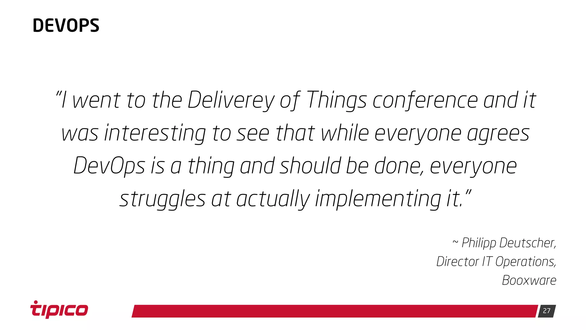 27
DEVOPS
"I went to the Deliverey of Things conference and it
was interesting to see that while everyone agrees
DevOps is a thing and should be done, everyone
struggles at actually implementing it."
~ Philipp Deutscher,
Director IT Operations,
Booxware
 