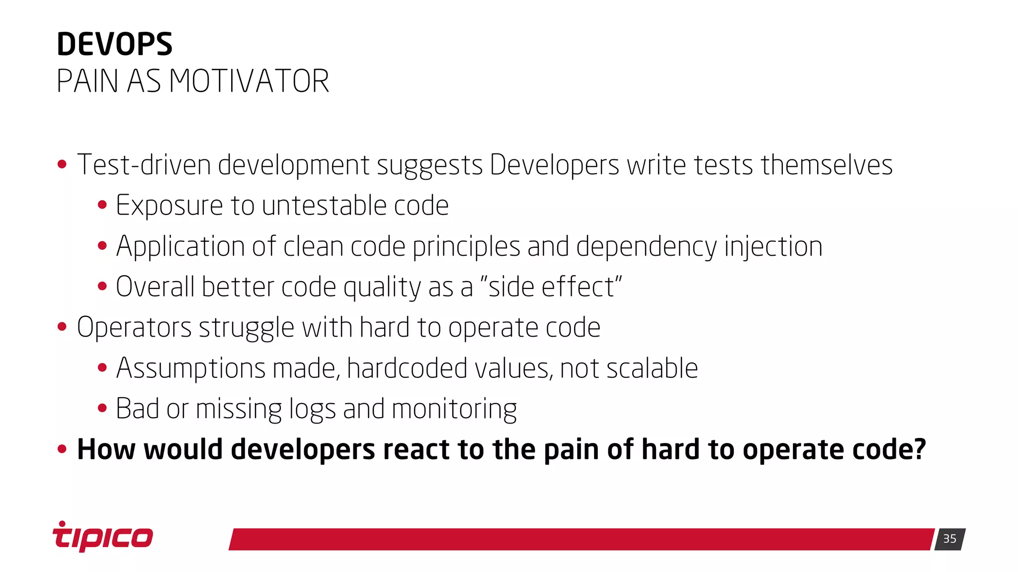 35
DEVOPS
• Test-driven development suggests Developers write tests themselves
• Exposure to untestable code
• Application of clean code principles and dependency injection
• Overall better code quality as a "side effect"
• Operators struggle with hard to operate code
• Assumptions made, hardcoded values, not scalable
• Bad or missing logs and monitoring
• How would developers react to the pain of hard to operate code?
PAIN AS MOTIVATOR
 
