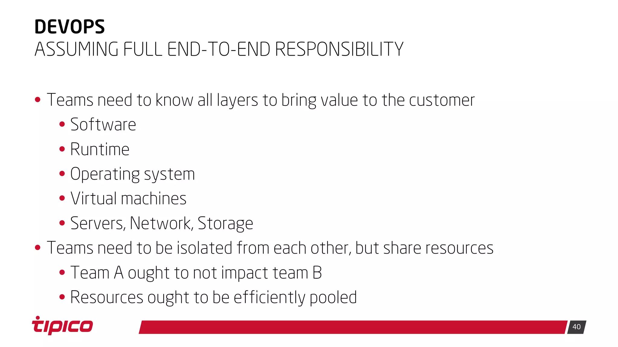 40
DEVOPS
• Teams need to know all layers to bring value to the customer
• Software
• Runtime
• Operating system
• Virtual machines
• Servers, Network, Storage
• Teams need to be isolated from each other, but share resources
• Team A ought to not impact team B
• Resources ought to be efficiently pooled
ASSUMING FULL END-TO-END RESPONSIBILITY
 