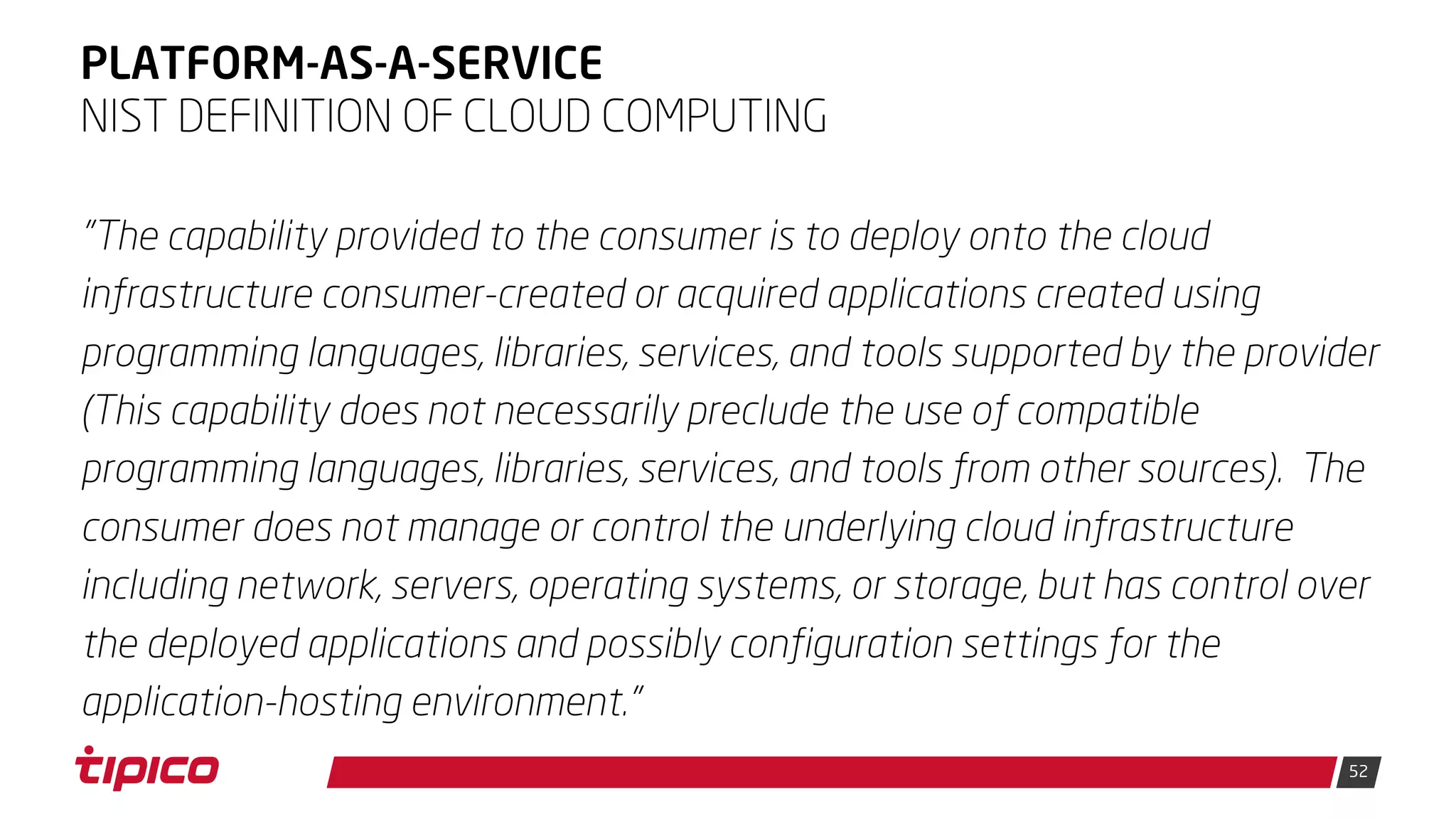 52
PLATFORM-AS-A-SERVICE
"The capability provided to the consumer is to deploy onto the cloud
infrastructure consumer-created or acquired applications created using
programming languages, libraries, services, and tools supported by the provider
(This capability does not necessarily preclude the use of compatible
programming languages, libraries, services, and tools from other sources). The
consumer does not manage or control the underlying cloud infrastructure
including network, servers, operating systems, or storage, but has control over
the deployed applications and possibly configuration settings for the
application-hosting environment."
NIST DEFINITION OF CLOUD COMPUTING
 