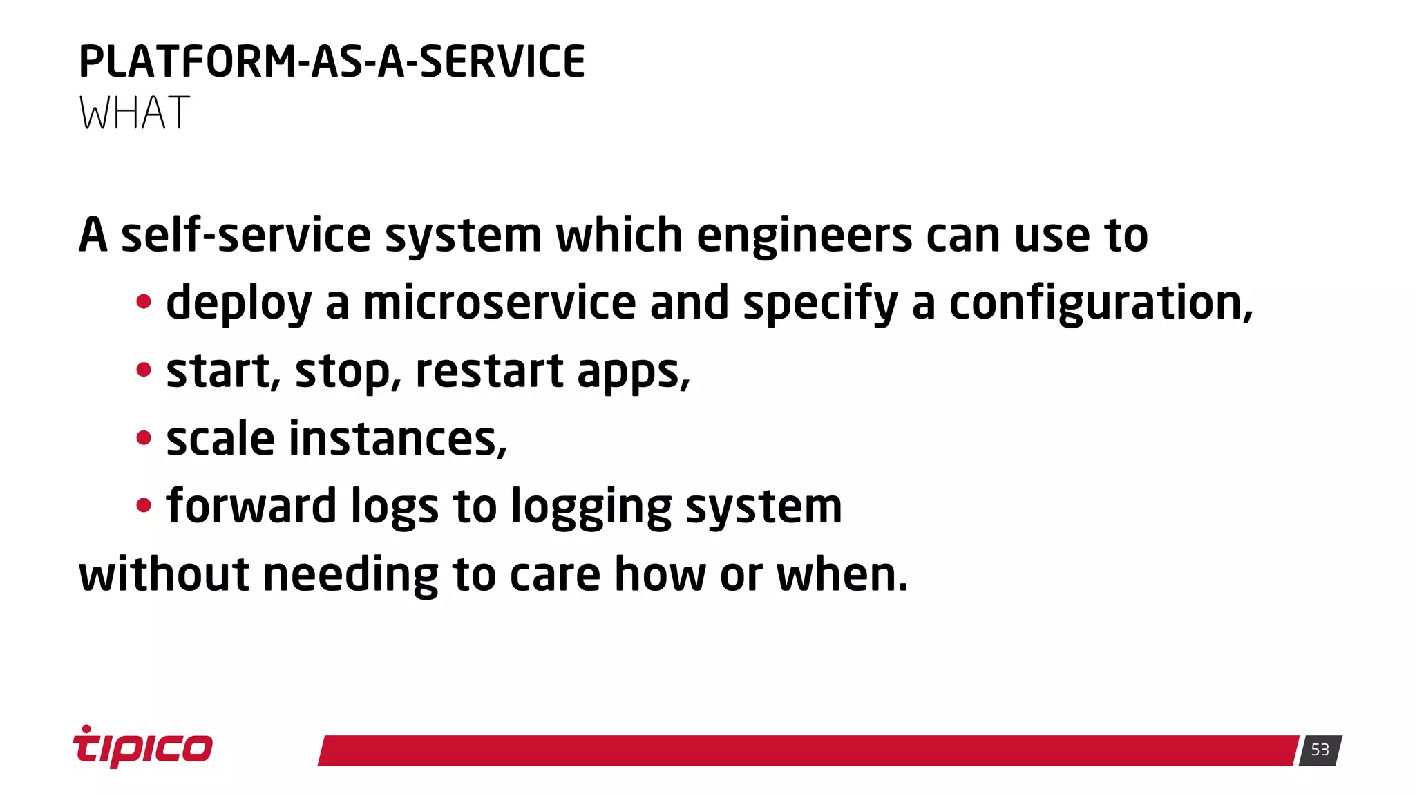 53
PLATFORM-AS-A-SERVICE
A self-service system which engineers can use to
• deploy a microservice and specify a configuration,
• start, stop, restart apps,
• scale instances,
• forward logs to logging system
without needing to care how or when.
WHAT
 