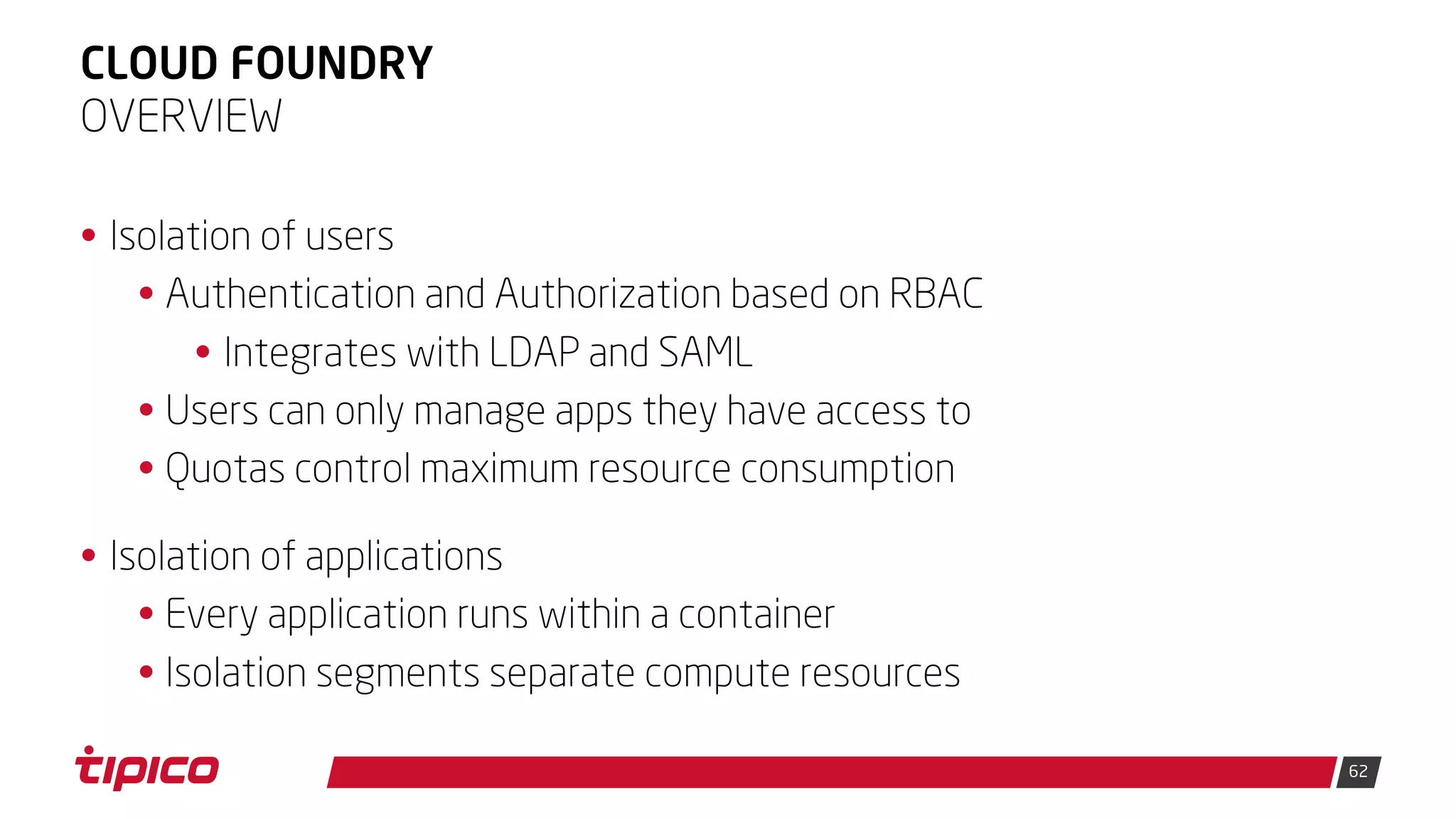 62
CLOUD FOUNDRY
• Isolation of users
• Authentication and Authorization based on RBAC
• Integrates with LDAP and SAML
• Users can only manage apps they have access to
• Quotas control maximum resource consumption
• Isolation of applications
• Every application runs within a container
• Isolation segments separate compute resources
OVERVIEW
 