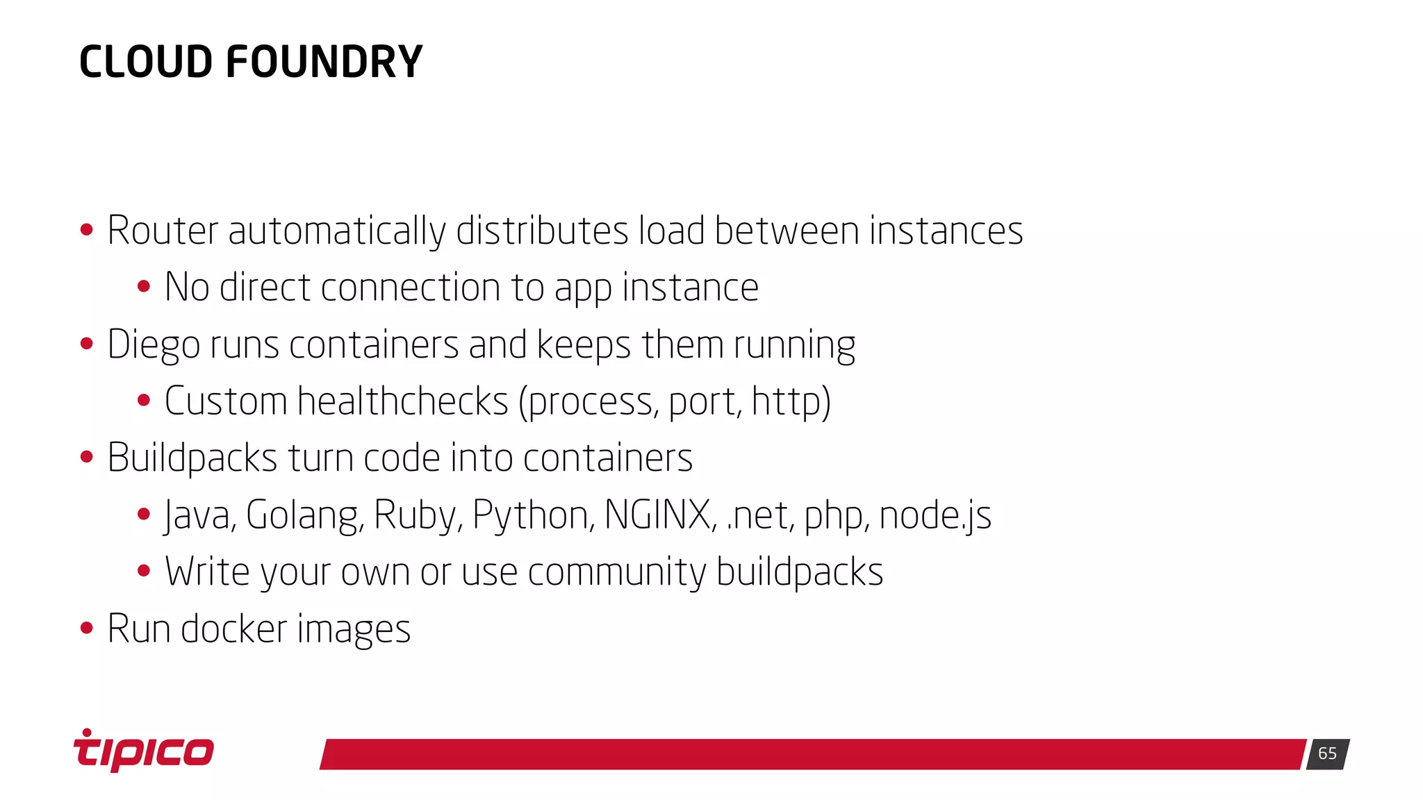 65
CLOUD FOUNDRY
• Router automatically distributes load between instances
• No direct connection to app instance
• Diego runs containers and keeps them running
• Custom healthchecks (process, port, http)
• Buildpacks turn code into containers
• Java, Golang, Ruby, Python, NGINX, .net, php, node.js
• Write your own or use community buildpacks
• Run docker images
 