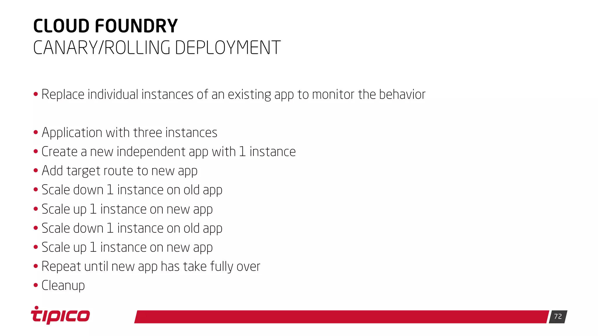 72
CLOUD FOUNDRY
• Replace individual instances of an existing app to monitor the behavior
• Application with three instances
• Create a new independent app with 1 instance
• Add target route to new app
• Scale down 1 instance on old app
• Scale up 1 instance on new app
• Scale down 1 instance on old app
• Scale up 1 instance on new app
• Repeat until new app has take fully over
• Cleanup
CANARY/ROLLING DEPLOYMENT
 