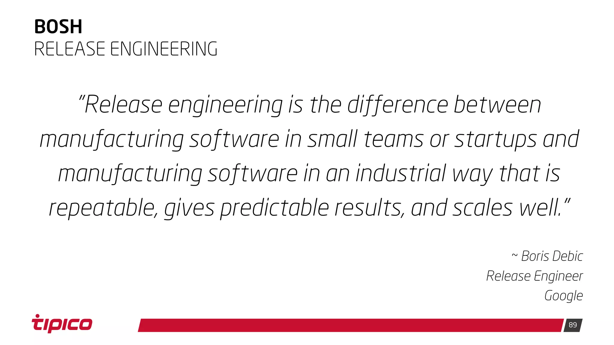 89
BOSH
"Release engineering is the difference between
manufacturing software in small teams or startups and
manufacturing software in an industrial way that is
repeatable, gives predictable results, and scales well."
~ Boris Debic
Release Engineer
Google
RELEASE ENGINEERING
 