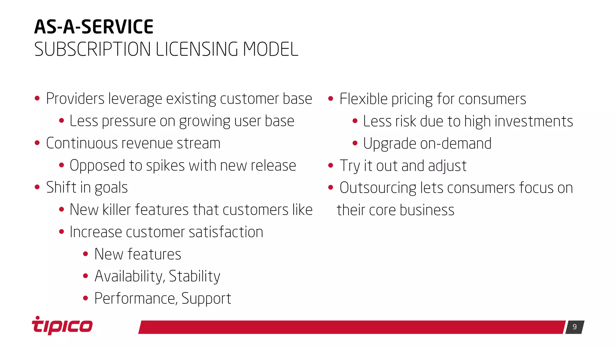 9
AS-A-SERVICE
• Providers leverage existing customer base
• Less pressure on growing user base
• Continuous revenue stream
• Opposed to spikes with new release
• Shift in goals
• New killer features that customers like
• Increase customer satisfaction
• New features
• Availability, Stability
• Performance, Support
SUBSCRIPTION LICENSING MODEL
• Flexible pricing for consumers
• Less risk due to high investments
• Upgrade on-demand
• Try it out and adjust
• Outsourcing lets consumers focus on
their core business
 